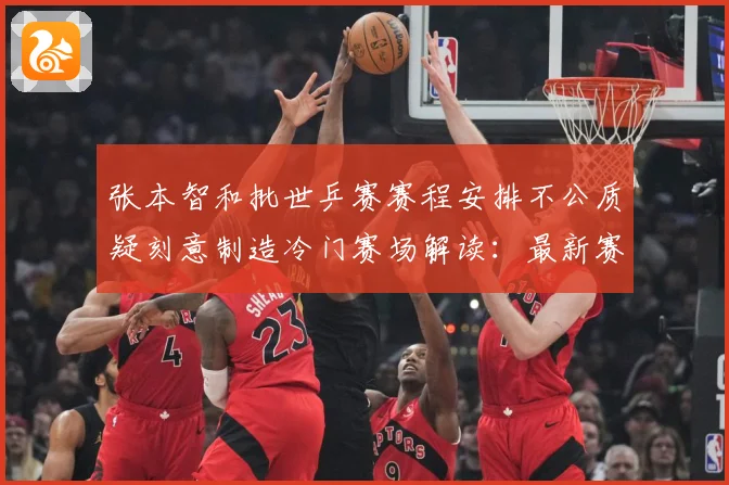 张本智和批世乒赛赛程安排不公质疑刻意制造冷门赛场解读：最新赛事动态与深度分析