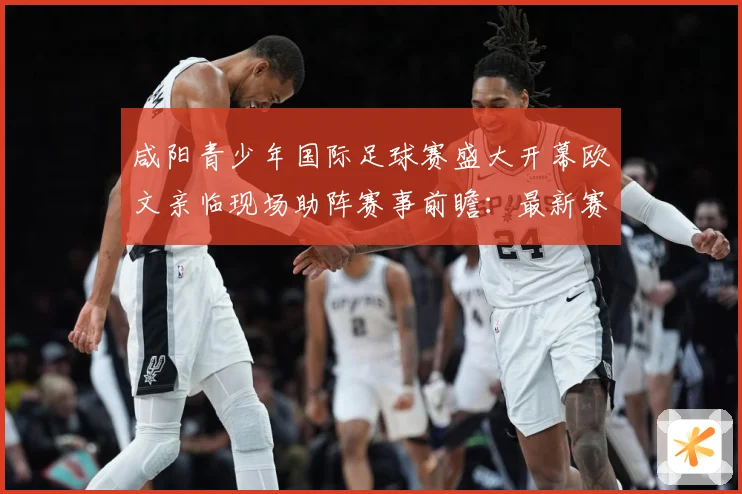 咸阳青少年国际足球赛盛大开幕欧文亲临现场助阵赛事前瞻：最新赛事动态与深度分析