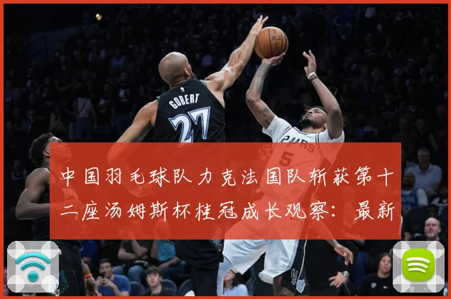 中国羽毛球队力克法国队斩获第十二座汤姆斯杯桂冠成长观察：最新赛事动态与深度分析