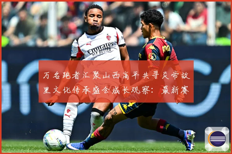 万名跑者汇聚山西高平共寻炎帝故里文化传承盛会成长观察：最新赛事动态与深度分析