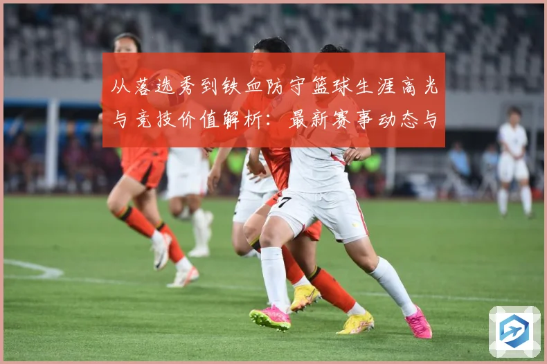 从落选秀到铁血防守篮球生涯高光与竞技价值解析：最新赛事动态与深度分析