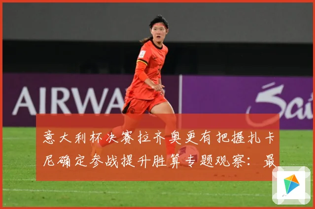 意大利杯决赛拉齐奥更有把握扎卡尼确定参战提升胜算专题观察：最新赛事动态与深度分析