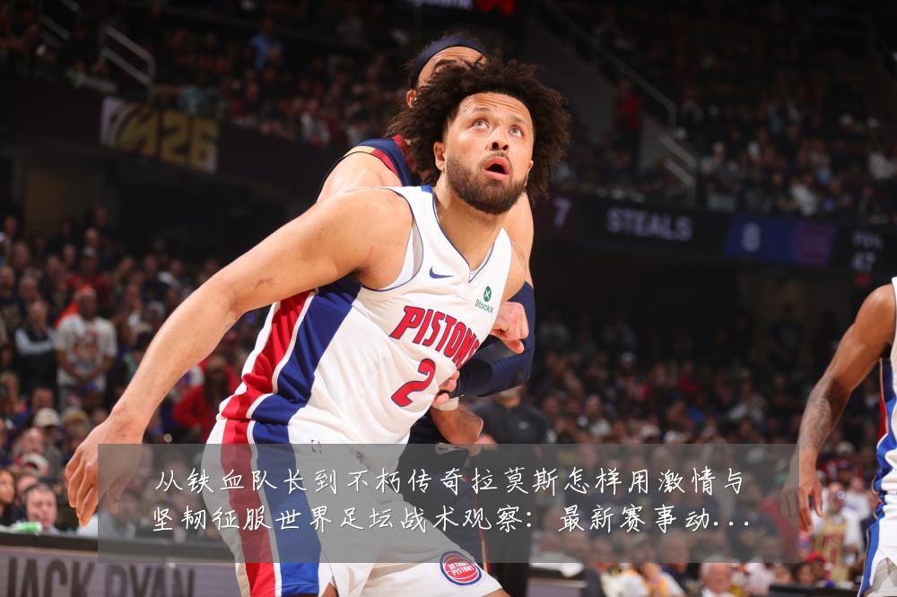从铁血队长到不朽传奇拉莫斯怎样用激情与坚韧征服世界足坛战术观察：最新赛事动态与深度分析